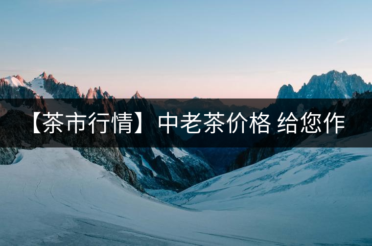 【茶市行情】中老茶價(jià)格 給您作參考！