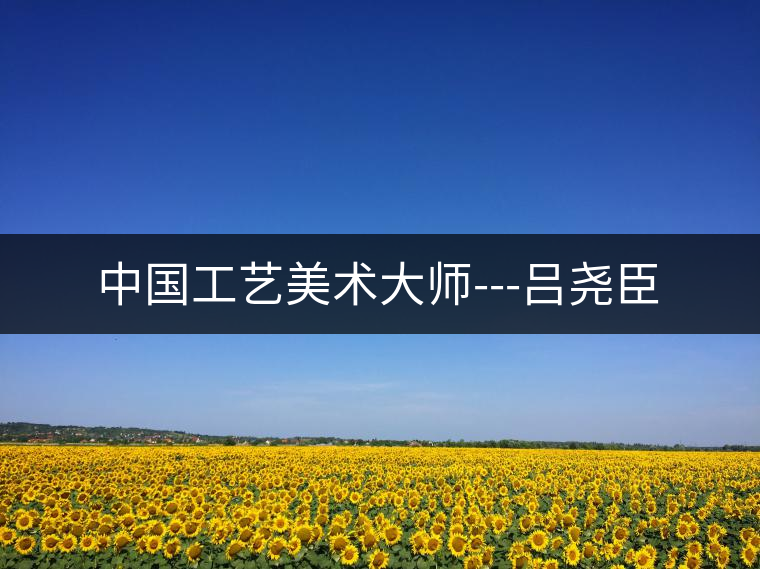 中國工藝美術大師---呂堯臣 中國工藝美術大師---呂堯臣