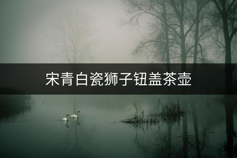 宋青白瓷獅子鈕蓋茶壺 宋青白瓷獅子鈕蓋茶壺