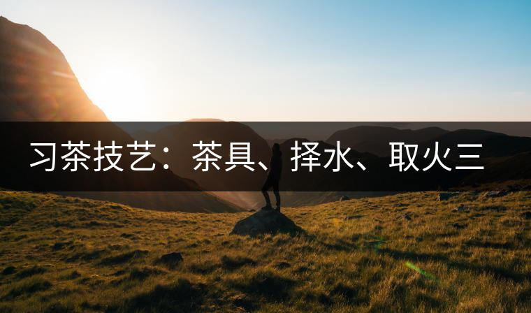習(xí)茶技藝：茶具、擇水、取火三篇