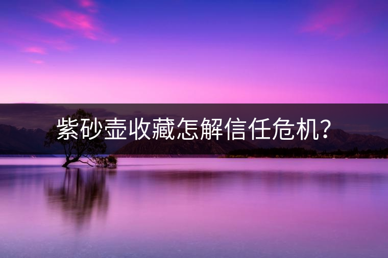 紫砂壺收藏怎解信任危機? 紫砂壺收藏怎解信任危機?