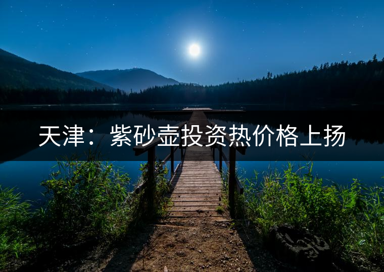 天津:紫砂壺投資熱價格上揚 天津:紫砂壺投資熱價格上揚