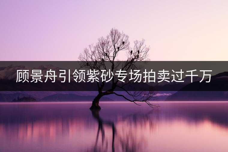 顧景舟引領(lǐng)紫砂專場(chǎng)拍賣過千萬 顧景舟引領(lǐng)紫砂專場(chǎng)拍賣過千萬