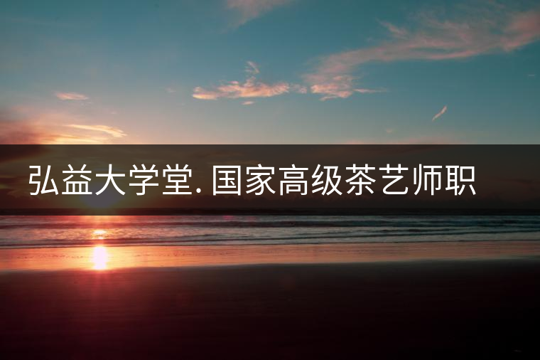 弘益大學(xué)堂. 國(guó)家高級(jí)茶藝師職業(yè)認(rèn)證精修班招生