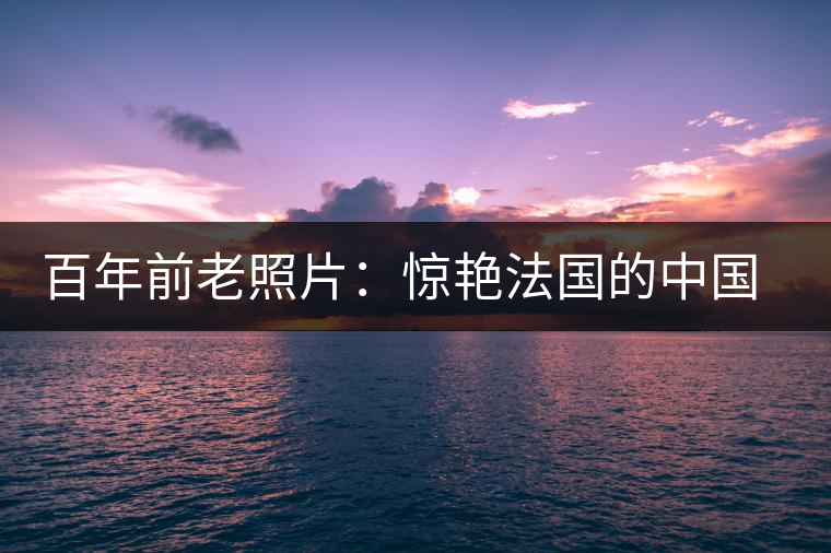 百年前老照片:驚艷法國(guó)的中國(guó)茶女 百年前老照片:驚艷法國(guó)的中國(guó)茶女