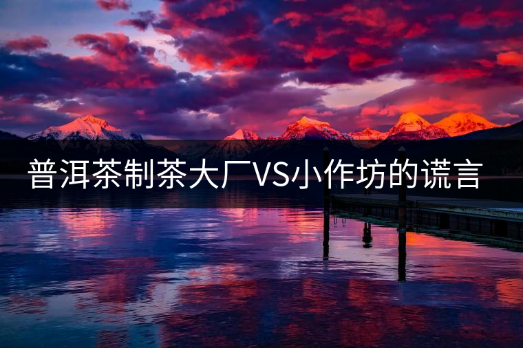 普洱茶制茶大廠VS小作坊的謊言你信幾個(gè)？
