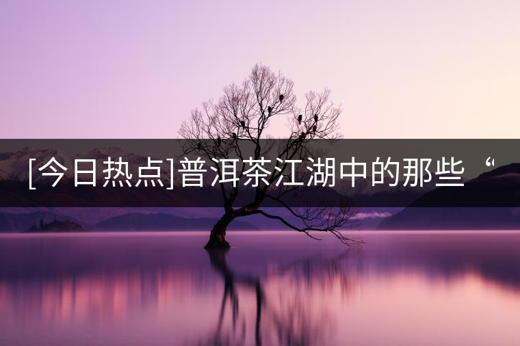 [今日熱點]普洱茶江湖中的那些“臉面茶”