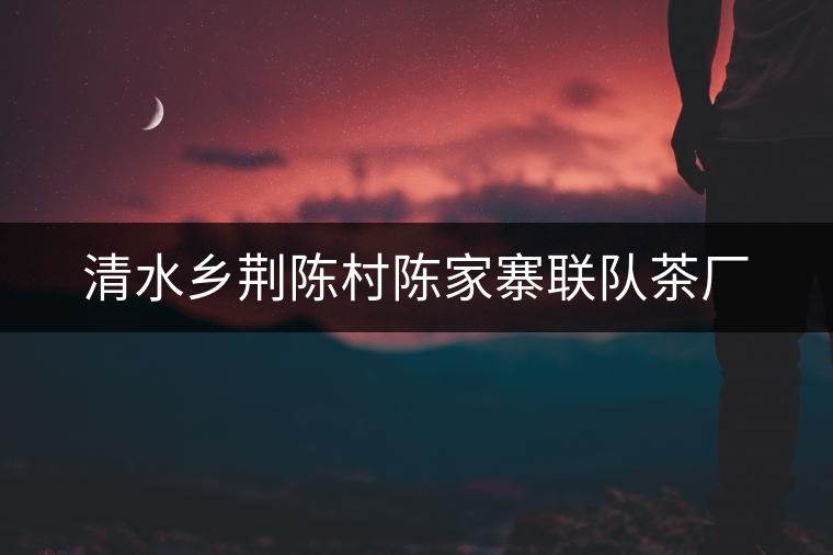 清水鄉(xiāng)荊陳村陳家寨聯(lián)隊茶廠 清水鄉(xiāng)荊陳村陳家寨聯(lián)隊茶廠
