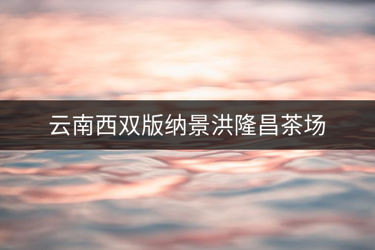 云南西雙版納景洪隆昌茶場(chǎng) 云南西雙版納景洪隆昌茶場(chǎng)