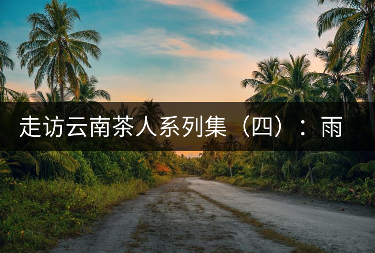 走訪云南茶人系列集（四）：雨樹(shù)村中十里香，上陣父子兵——張芳賜