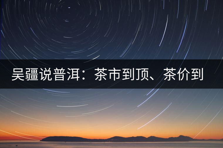 吳疆說(shuō)普洱：茶市到頂、茶價(jià)到頂、概念到頂