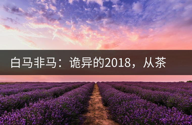 白馬非馬：詭異的2018，從茶農(nóng)直銷與財(cái)團(tuán)布局說起