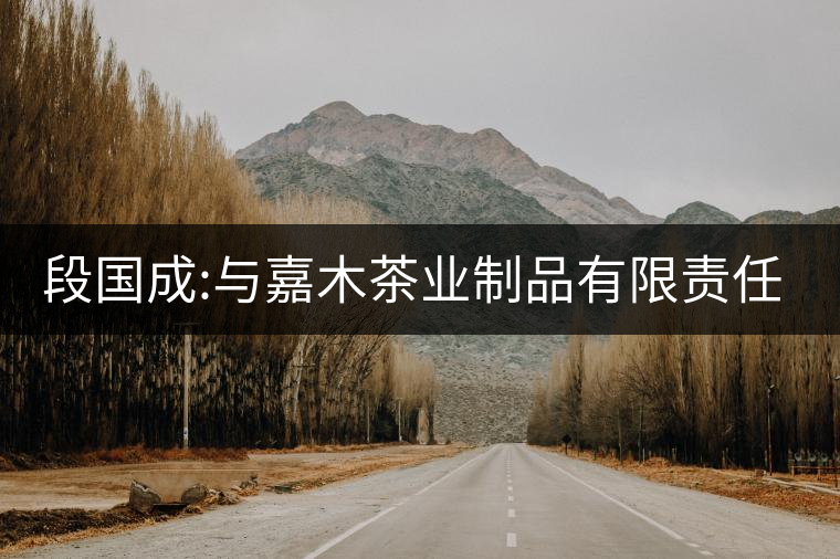 段國(guó)成:與嘉木茶業(yè)制品有限責(zé)任公司 段國(guó)成:與嘉木茶業(yè)制品有限責(zé)任公司