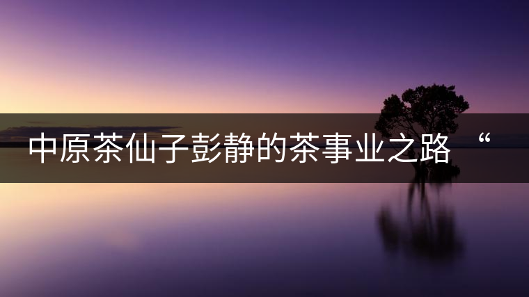 中原茶仙子彭靜的茶事業(yè)之路 “六如茶癡”的關(guān)門(mén)弟子 中原茶仙子彭靜的茶事業(yè)之路 “六如茶癡”的關(guān)門(mén)弟子