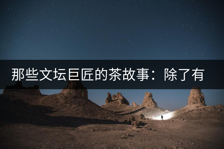 那些文壇巨匠的茶故事：除了有一支好筆，一顆好心，還有一張好嘴！