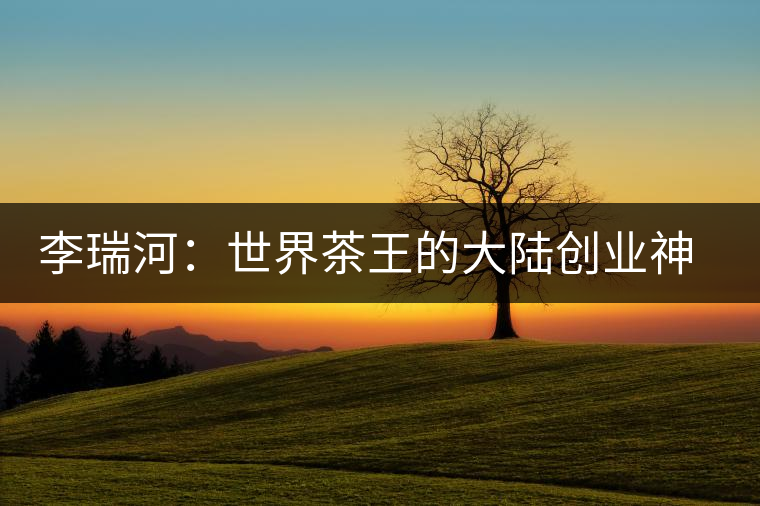 李瑞河:世界茶王的大陸創(chuàng)業(yè)神話 李瑞河:世界茶王的大陸創(chuàng)業(yè)神話