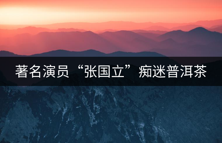 著名演員“張國(guó)立”癡迷普洱茶 著名演員“張國(guó)立”癡迷普洱茶