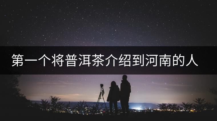 第一個(gè)將普洱茶介紹到河南的人—魏偉 第一個(gè)將普洱茶介紹到河南的人—魏偉