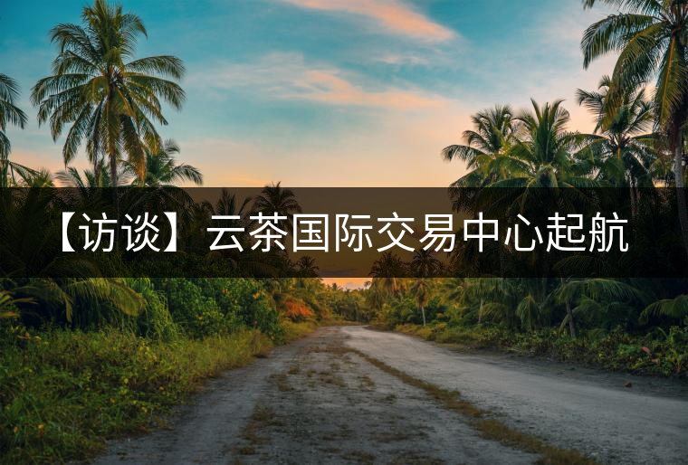 【訪談】云茶國際交易中心起航，市場定價(jià)權(quán)花落誰家？