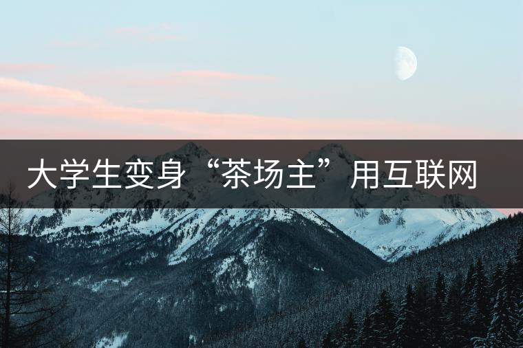 大學(xué)生變身“茶場(chǎng)主”用互聯(lián)網(wǎng)改寫(xiě)茶市格局 大學(xué)生變身“茶場(chǎng)主”用互聯(lián)網(wǎng)改寫(xiě)茶市格局
