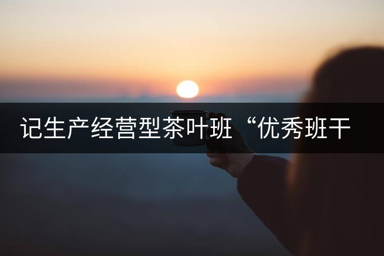 記生產(chǎn)經(jīng)營型茶葉班“優(yōu)秀班干部”游幫立 記生產(chǎn)經(jīng)營型茶葉班“優(yōu)秀班干部”游幫立