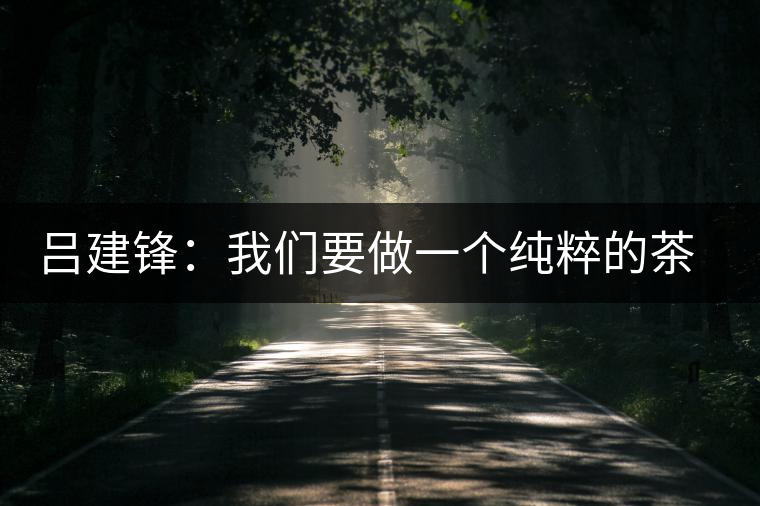 呂建鋒:我們要做一個純粹的茶企 呂建鋒:我們要做一個純粹的茶企