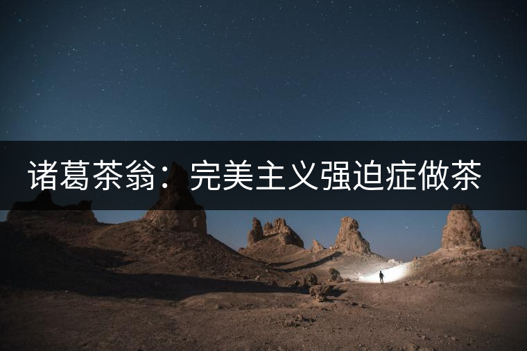 諸葛茶翁:完美主義強(qiáng)迫癥做茶者 諸葛茶翁:完美主義強(qiáng)迫癥做茶者