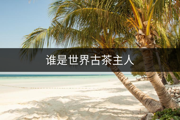 誰(shuí)是世界古茶主人 誰(shuí)是世界古茶主人