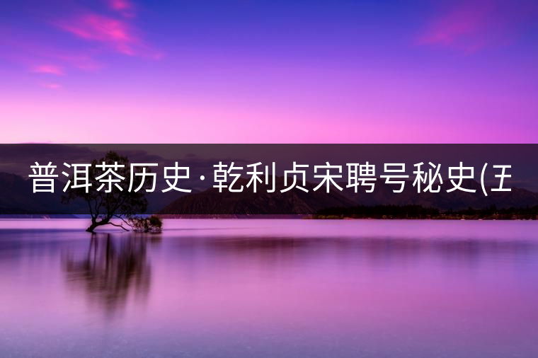 普洱茶歷史·乾利貞宋聘號(hào)秘史(五) 普洱茶歷史·乾利貞宋聘號(hào)秘史(五)