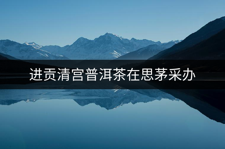 進貢清宮普洱茶在思茅采辦 進貢清宮普洱茶在思茅采辦
