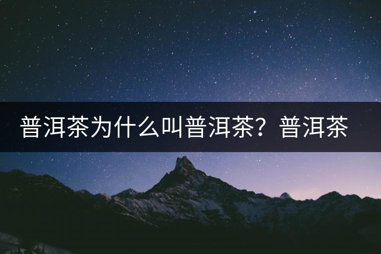 普洱茶為什么叫普洱茶？普洱茶神話史料都在這了