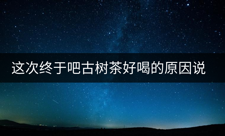 這次終于吧古樹(shù)茶好喝的原因說(shuō)清了