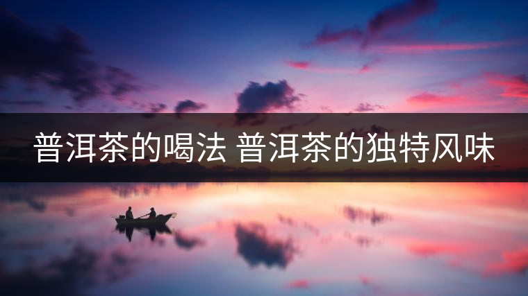 普洱茶的喝法 普洱茶的獨特風(fēng)味 普洱茶的喝法 普洱茶的獨特風(fēng)味