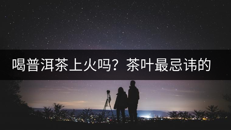 喝普洱茶上火嗎？茶葉最忌諱的十大味道