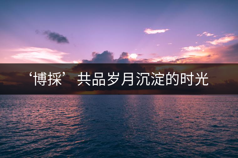 ‘博採’共品歲月沉淀的時光 ‘博採’共品歲月沉淀的時光