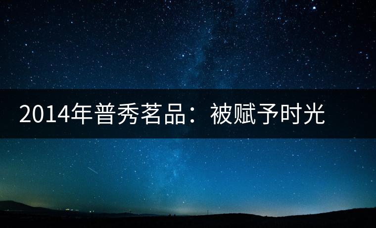 2014年普秀茗品：被賦予時(shí)光的魅力，值得細(xì)品