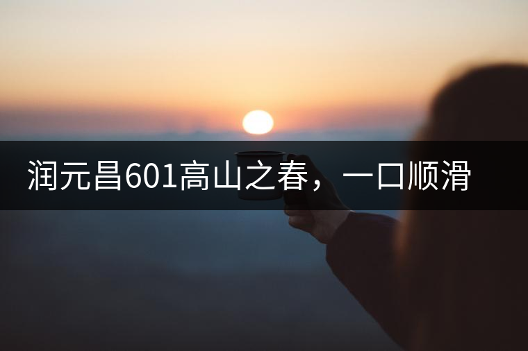 潤元昌601高山之春，一口順滑，春韻綿綿