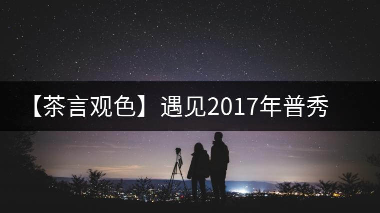 【茶言觀色】遇見2017年普秀萬喬流香生茶 【茶言觀色】遇見2017年普秀萬喬流香生茶