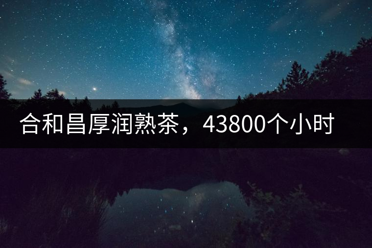 合和昌厚潤熟茶，43800個小時把時光轉(zhuǎn)化成嘗得到的味道！