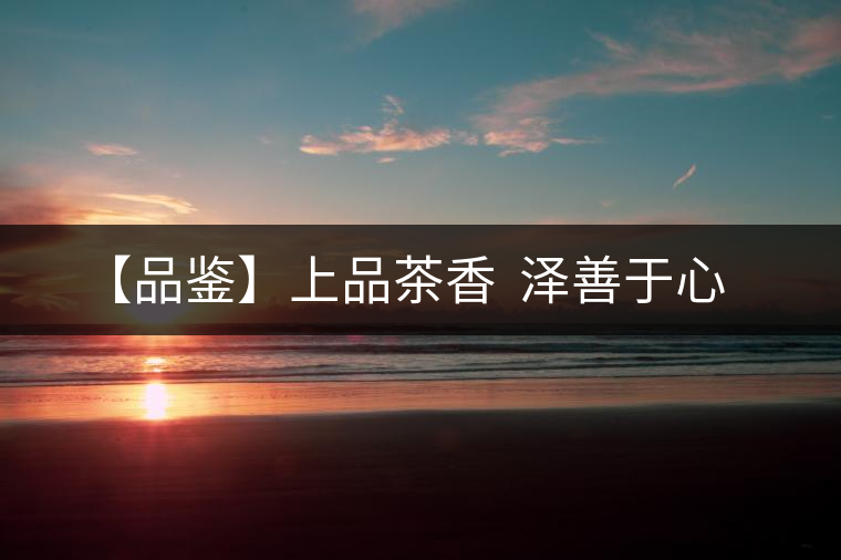【品鑒】上品茶香 澤善于心 【品鑒】上品茶香 澤善于心