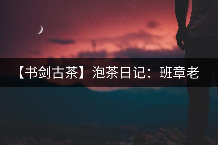 【書劍古茶】泡茶日記：班章老寨，你知多少？