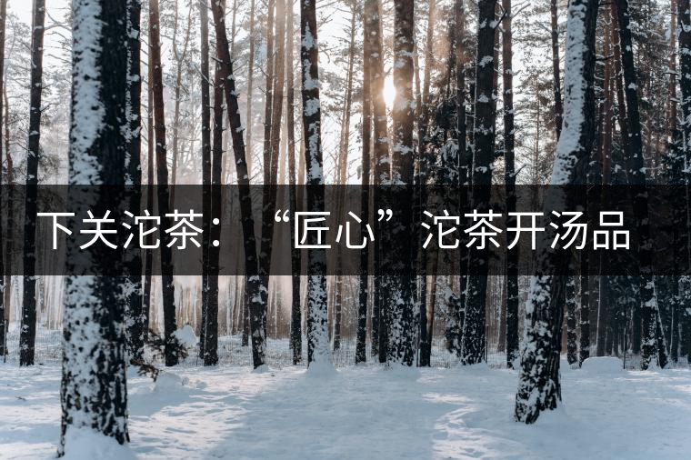 下關(guān)沱茶：“匠心”沱茶開湯品鑒——世界再嘈雜，內(nèi)心總安靜