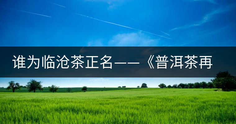誰為臨滄茶正名——《普洱茶再發(fā)現(xiàn)》開湯品鑒 誰為臨滄茶正名——《普洱茶再發(fā)現(xiàn)》開湯品鑒