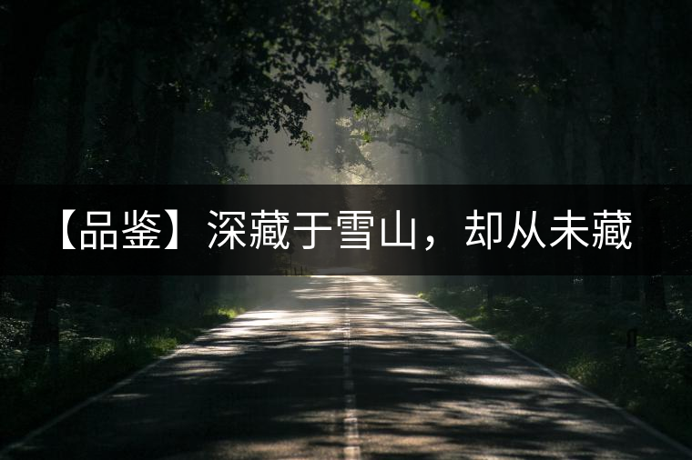 【品鑒】深藏于雪山，卻從未藏住那芳香與甘甜