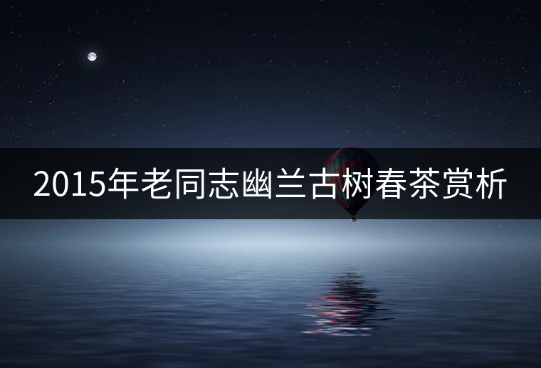 2015年老同志幽蘭古樹春茶賞析 2015年老同志幽蘭古樹春茶賞析