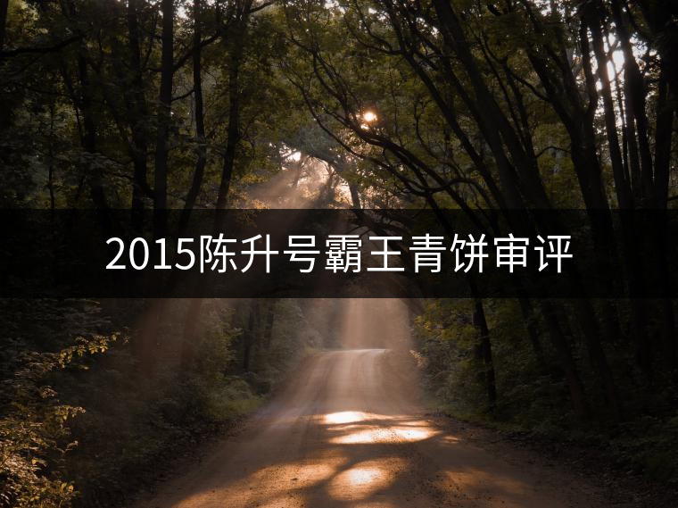 2015陳升號霸王青餅審評 2015陳升號霸王青餅審評