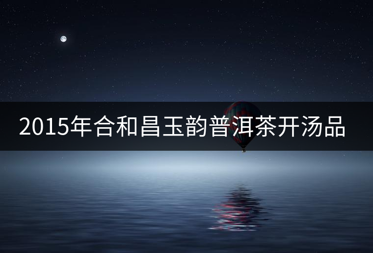 2015年合和昌玉韻普洱茶開湯品鑒 2015年合和昌玉韻普洱茶開湯品鑒