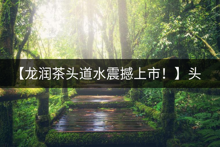 【龍潤(rùn)茶頭道水震撼上市！】頭道水，二道茶，三道四道是精華！