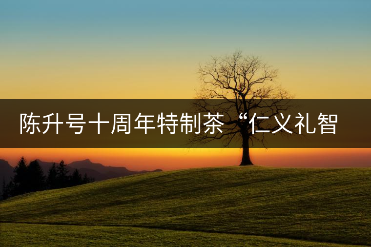 陳升號(hào)十周年特制茶“仁義禮智信”重磅來襲！