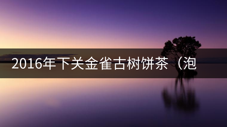 2016年下關(guān)金雀古樹餅茶（泡餅）即將上市